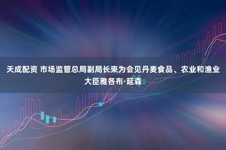 天成配资 市场监管总局副局长束为会见丹麦食品、农业和渔业大臣雅各布·延森