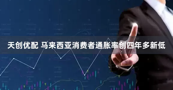 天创优配 马来西亚消费者通胀率创四年多新低