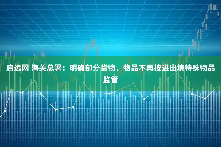 启远网 海关总署：明确部分货物、物品不再按进出境特殊物品监管