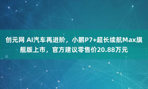 创元网 AI汽车再进阶，小鹏P7+超长续航Max旗舰版上市，官方建议零售价20.88万元