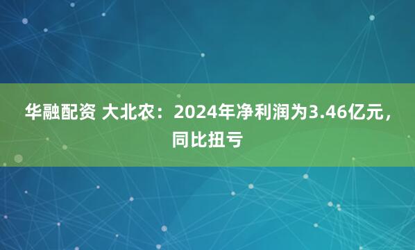 华融配资 大北农：2024年净利润为3.46亿元，同比扭亏