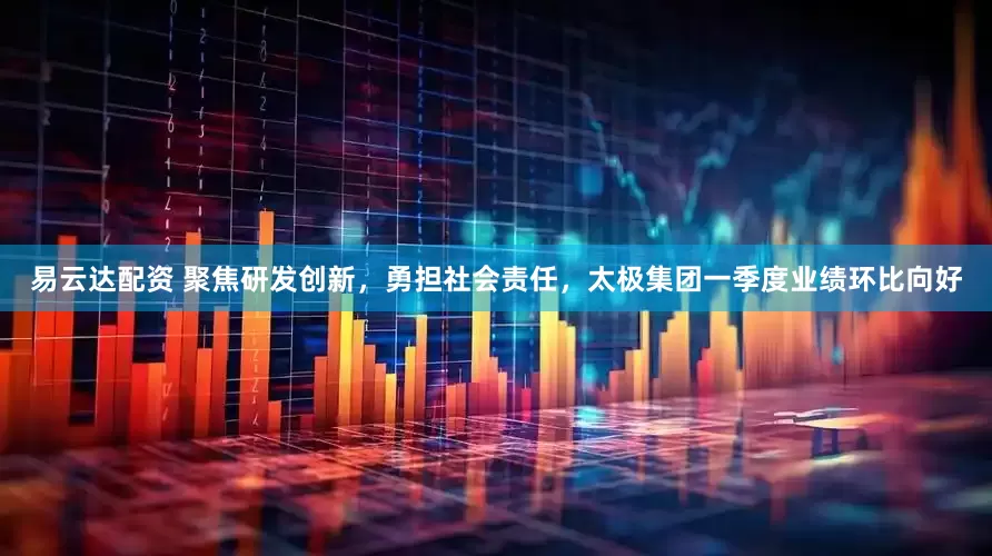 易云达配资 聚焦研发创新，勇担社会责任，太极集团一季度业绩环比向好