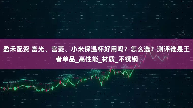 盈禾配资 富光、宫菱、小米保温杯好用吗？怎么选？测评谁是王者单品_高性能_材质_不锈钢