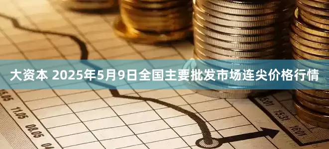 大资本 2025年5月9日全国主要批发市场连尖价格行情