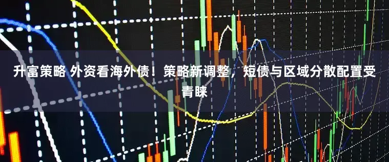升富策略 外资看海外债！策略新调整，短债与区域分散配置受青睐