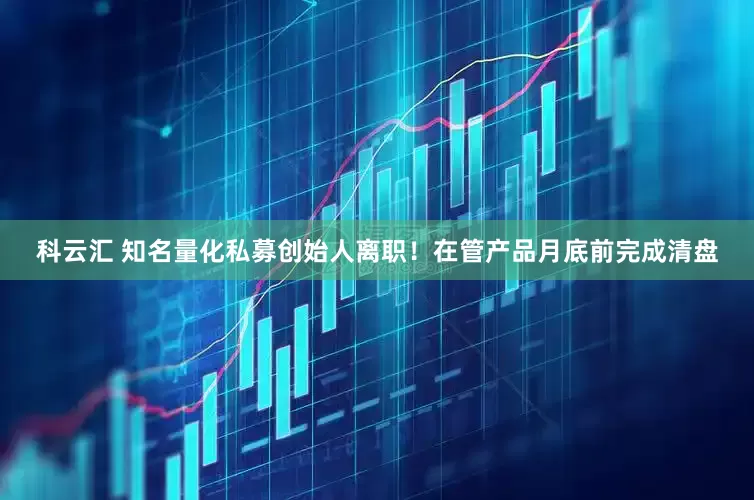 科云汇 知名量化私募创始人离职！在管产品月底前完成清盘