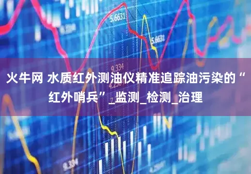 火牛网 水质红外测油仪精准追踪油污染的“红外哨兵”_监测_检测_治理