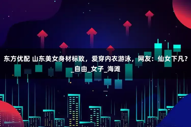东方优配 山东美女身材标致，爱穿内衣游泳，网友：仙女下凡？_自由_女子_海滩