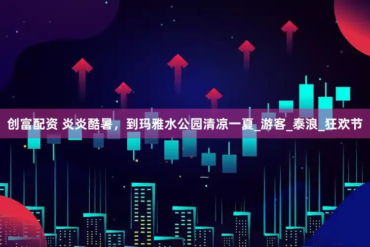 创富配资 炎炎酷暑，到玛雅水公园清凉一夏_游客_泰浪_狂欢节