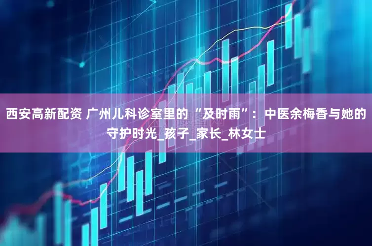 西安高新配资 广州儿科诊室里的 “及时雨”：中医余梅香与她的守护时光_孩子_家长_林女士
