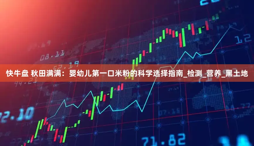 快牛盘 秋田满满：婴幼儿第一口米粉的科学选择指南_检测_营养_黑土地