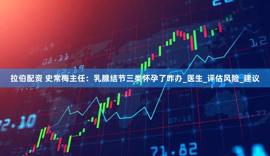 拉伯配资 史常梅主任：乳腺结节三类怀孕了咋办_医生_评估风险_建议