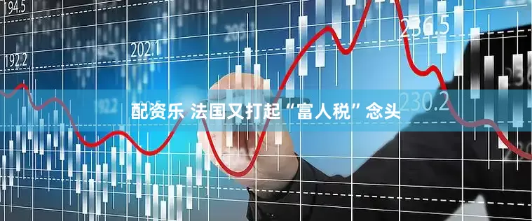 配资乐 法国又打起“富人税”念头