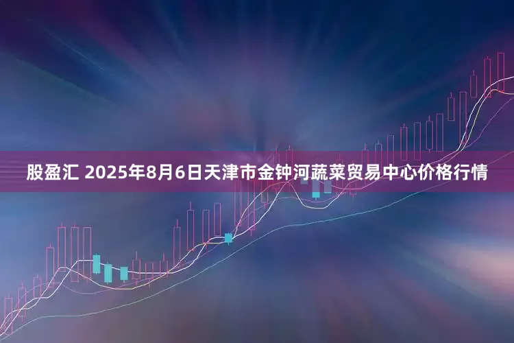 股盈汇 2025年8月6日天津市金钟河蔬菜贸易中心价格行情