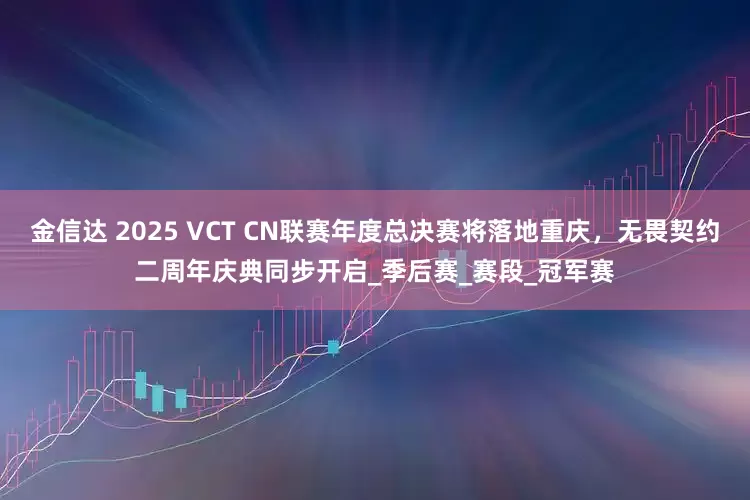 金信达 2025 VCT CN联赛年度总决赛将落地重庆，无畏契约二周年庆典同步开启_季后赛_赛段_冠军赛