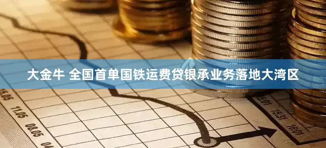 大金牛 全国首单国铁运费贷银承业务落地大湾区