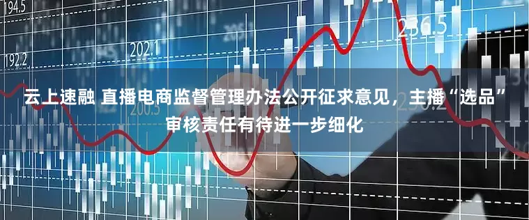 云上速融 直播电商监督管理办法公开征求意见，主播“选品”审核责任有待进一步细化