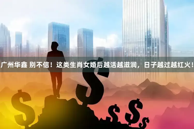 广州华鑫 别不信!这类生肖女婚后越活越滋润,日子越过越红火!