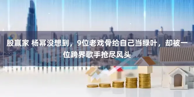 股赢家 杨幂没想到,9位老戏骨给自己当绿叶,却被一位跨界歌手抢尽风头