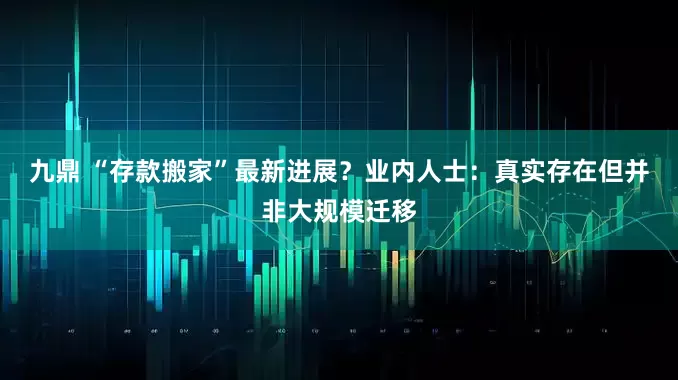 九鼎 “存款搬家”最新进展？业内人士：真实存在但并非大规模迁移
