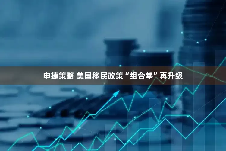 申捷策略 美国移民政策“组合拳”再升级