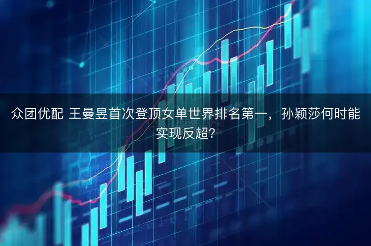 众团优配 王曼昱首次登顶女单世界排名第一，孙颖莎何时能实现反超？