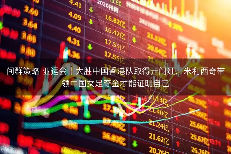 间群策略 亚运会|大胜中国香港队取得开门红,米利西奇带领中国女足夺金才能证明自己